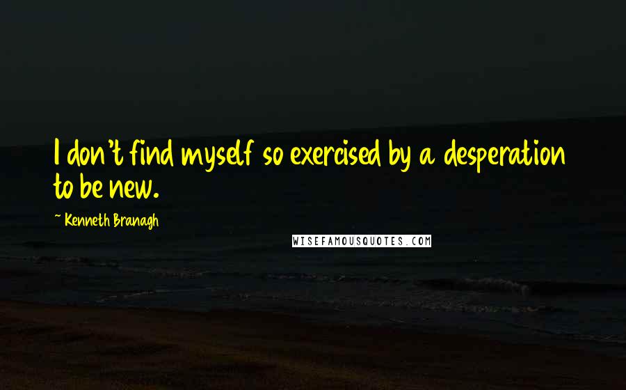 Kenneth Branagh quotes: I don't find myself so exercised by a desperation to be new.