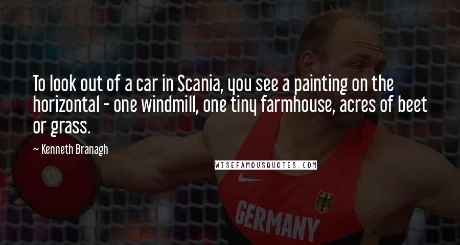 Kenneth Branagh quotes: To look out of a car in Scania, you see a painting on the horizontal - one windmill, one tiny farmhouse, acres of beet or grass.