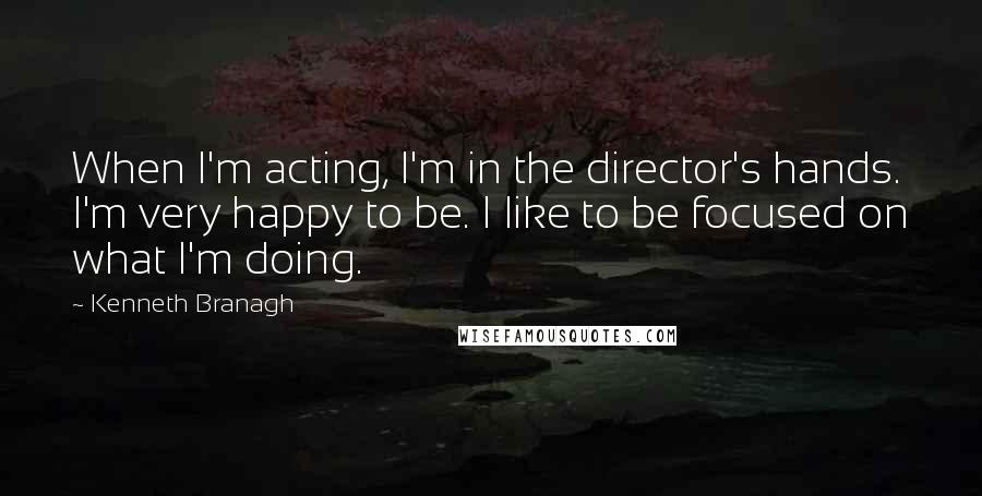 Kenneth Branagh quotes: When I'm acting, I'm in the director's hands. I'm very happy to be. I like to be focused on what I'm doing.