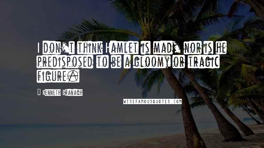 Kenneth Branagh quotes: I don't think Hamlet is mad, nor is he predisposed to be a gloomy or tragic figure.