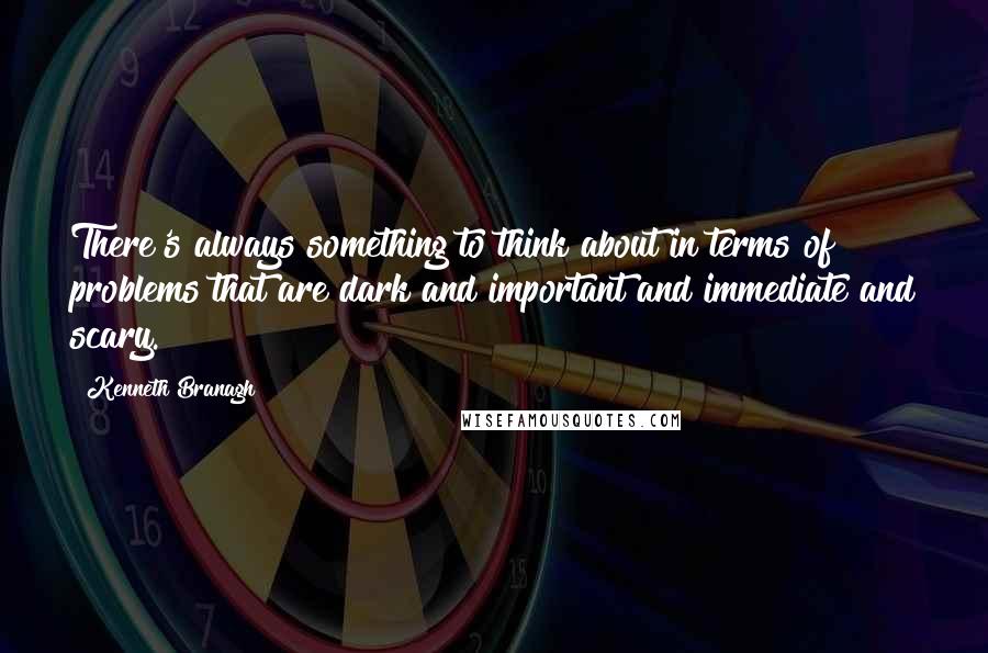 Kenneth Branagh quotes: There's always something to think about in terms of problems that are dark and important and immediate and scary.