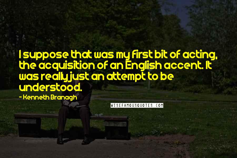 Kenneth Branagh quotes: I suppose that was my first bit of acting, the acquisition of an English accent. It was really just an attempt to be understood.