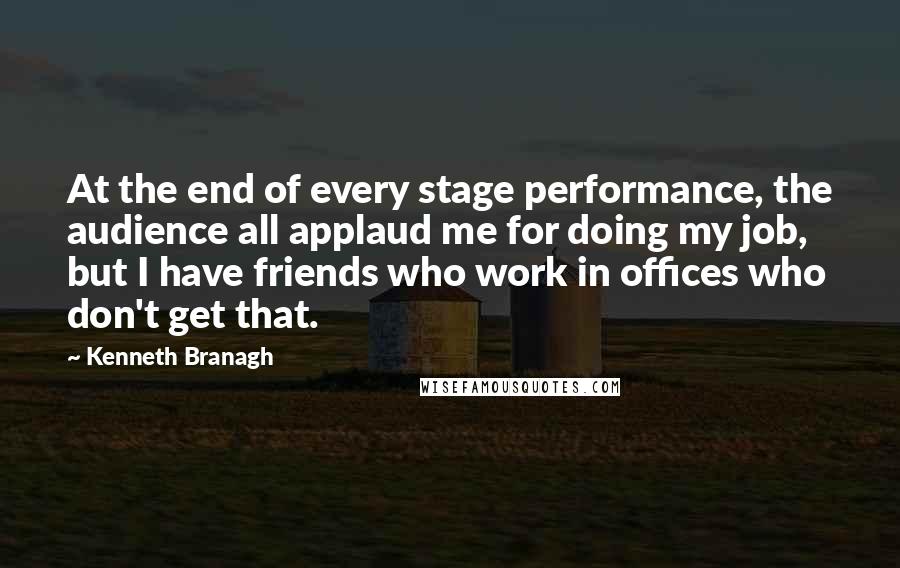 Kenneth Branagh quotes: At the end of every stage performance, the audience all applaud me for doing my job, but I have friends who work in offices who don't get that.