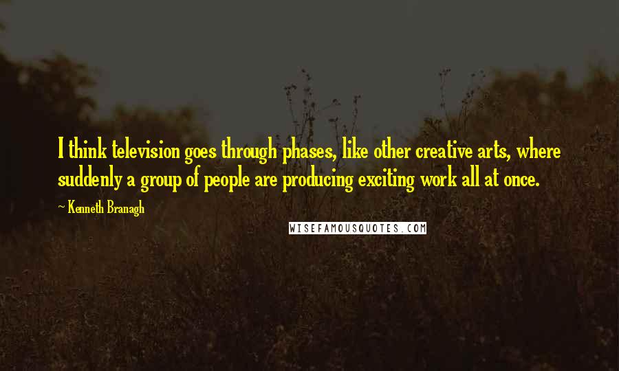 Kenneth Branagh quotes: I think television goes through phases, like other creative arts, where suddenly a group of people are producing exciting work all at once.