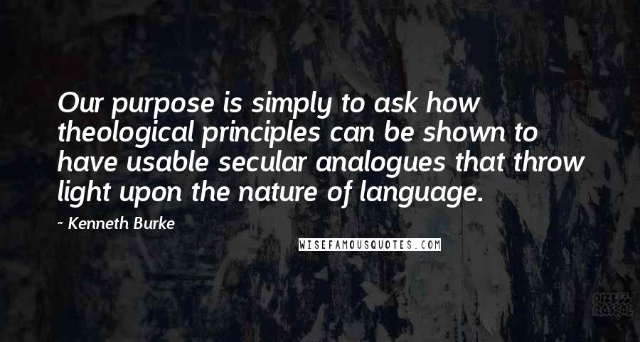 Kenneth Burke quotes: Our purpose is simply to ask how theological principles can be shown to have usable secular analogues that throw light upon the nature of language.