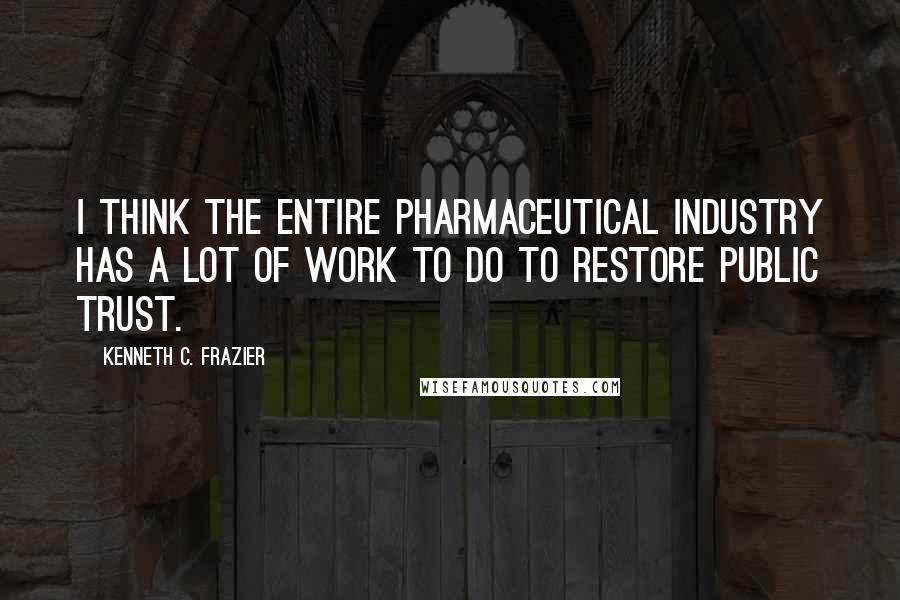 Kenneth C. Frazier quotes: I think the entire pharmaceutical industry has a lot of work to do to restore public trust.