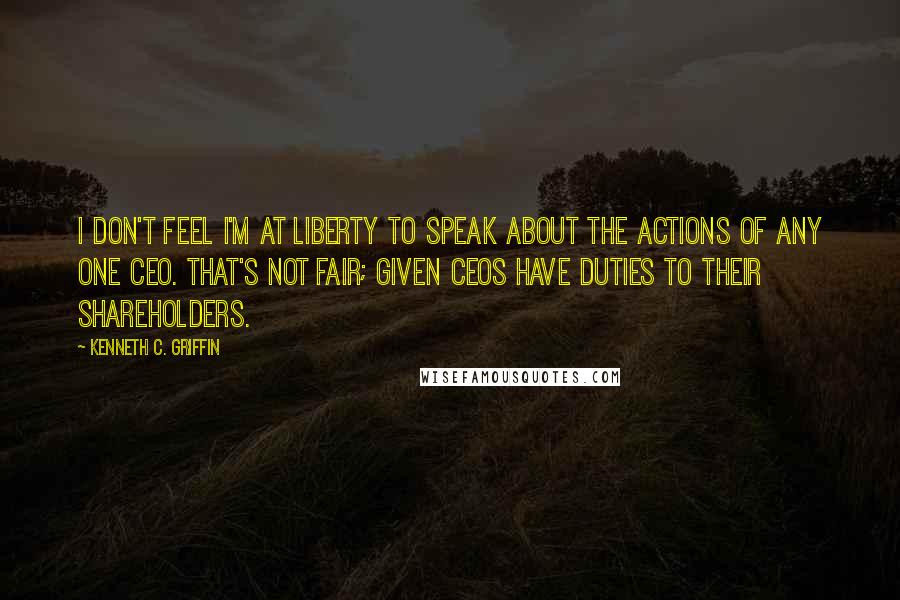 Kenneth C. Griffin quotes: I don't feel I'm at liberty to speak about the actions of any one CEO. That's not fair; given CEOs have duties to their shareholders.