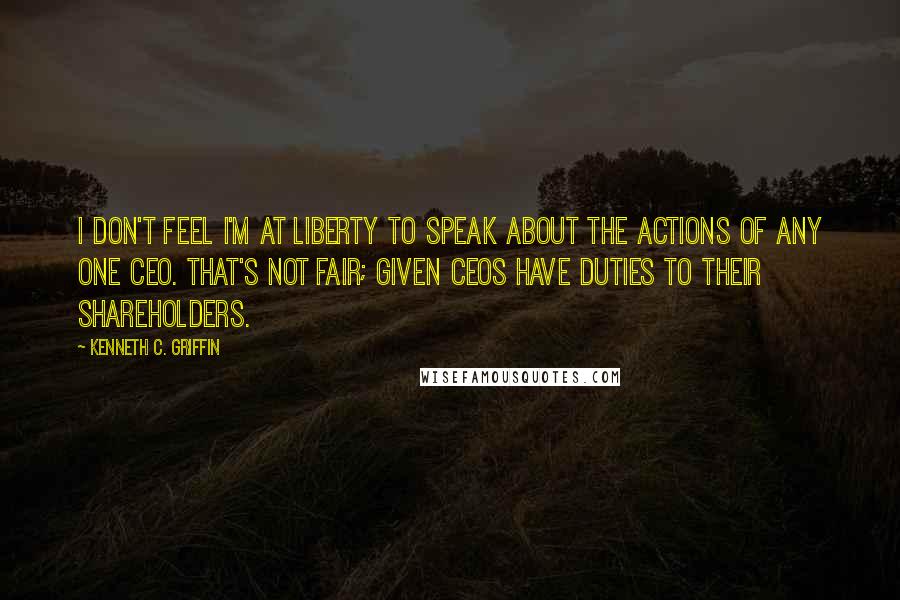 Kenneth C. Griffin quotes: I don't feel I'm at liberty to speak about the actions of any one CEO. That's not fair; given CEOs have duties to their shareholders. Kenneth C. Griffin quotes: I don't feel I'm at liberty to speak about the actions of any one CEO. That's not fair; given CEOs have duties to their shareholders.