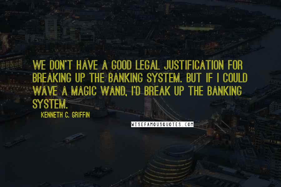 Kenneth C. Griffin quotes: We don't have a good legal justification for breaking up the banking system. But if I could wave a magic wand, I'd break up the banking system.