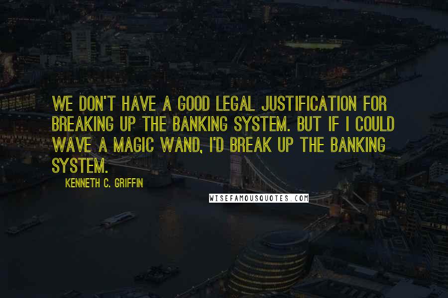Kenneth C. Griffin quotes: We don't have a good legal justification for breaking up the banking system. But if I could wave a magic wand, I'd break up the banking system. Kenneth C. Griffin quotes: We don't have a good legal justification for breaking up the banking system. But if I could wave a magic wand, I'd break up the banking system.
