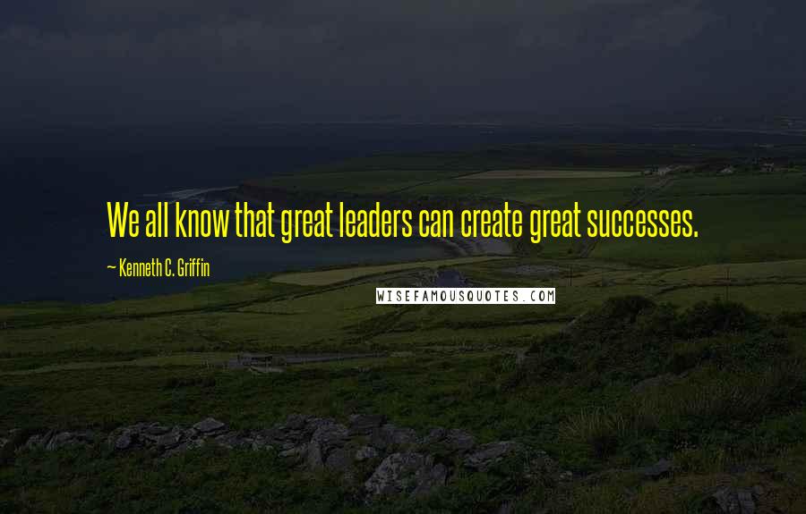 Kenneth C. Griffin quotes: We all know that great leaders can create great successes.