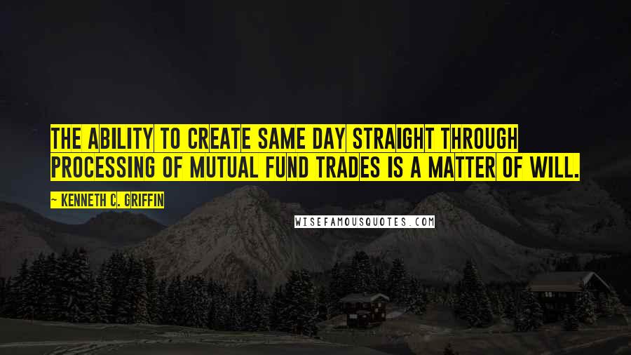 Kenneth C. Griffin quotes: The ability to create same day straight through processing of mutual fund trades is a matter of will. Kenneth C. Griffin quotes: The ability to create same day straight through processing of mutual fund trades is a matter of will.