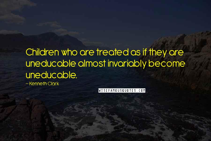 Kenneth Clark quotes: Children who are treated as if they are uneducable almost invariably become uneducable.