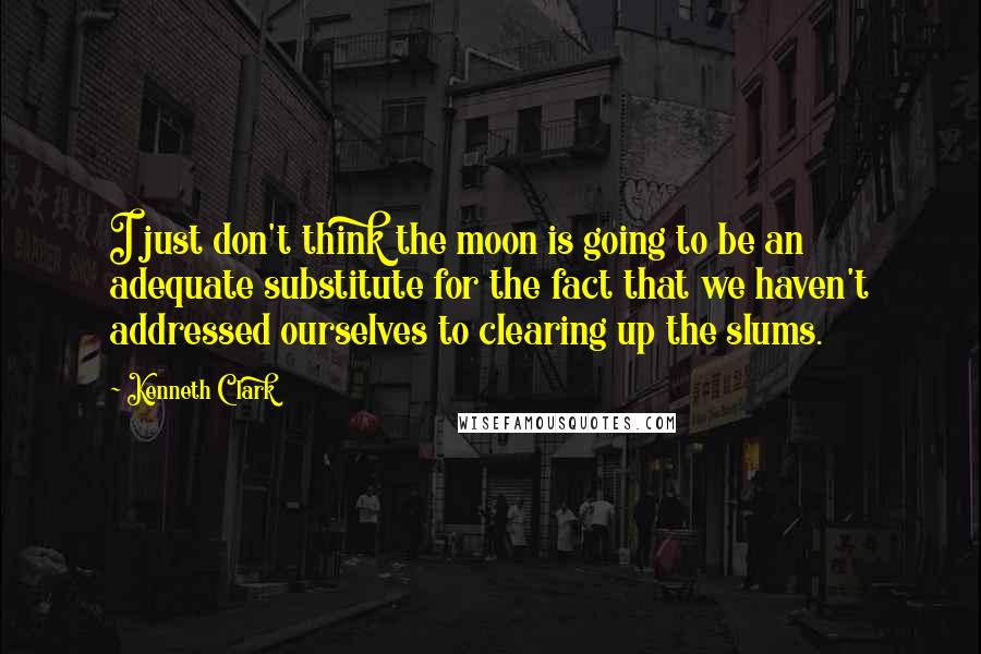 Kenneth Clark quotes: I just don't think the moon is going to be an adequate substitute for the fact that we haven't addressed ourselves to clearing up the slums.