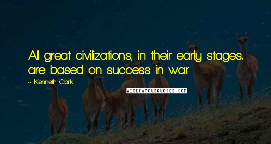 Kenneth Clark quotes: All great civilizations, in their early stages, are based on success in war.