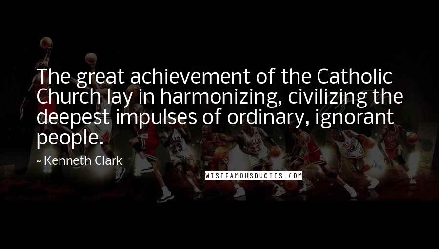 Kenneth Clark quotes: The great achievement of the Catholic Church lay in harmonizing, civilizing the deepest impulses of ordinary, ignorant people. Kenneth Clark quotes: The great achievement of the Catholic Church lay in harmonizing, civilizing the deepest impulses of ordinary, ignorant people.