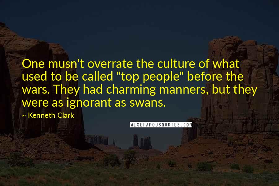 Kenneth Clark quotes: One musn't overrate the culture of what used to be called "top people" before the wars. They had charming manners, but they were as ignorant as swans. Kenneth Clark quotes: One musn't overrate the culture of what used to be called "top people" before the wars. They had charming manners, but they were as ignorant as swans.