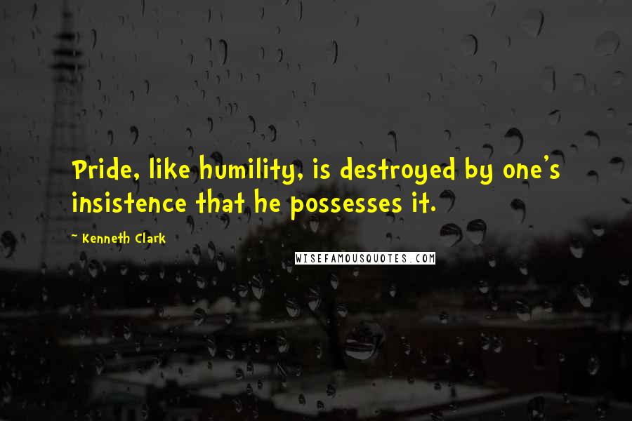 Kenneth Clark quotes: Pride, like humility, is destroyed by one's insistence that he possesses it.