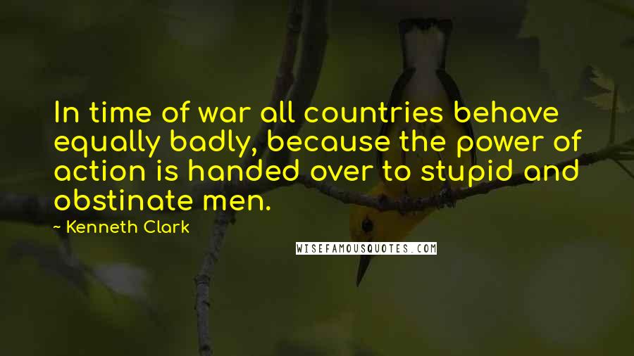 Kenneth Clark quotes: In time of war all countries behave equally badly, because the power of action is handed over to stupid and obstinate men. Kenneth Clark quotes: In time of war all countries behave equally badly, because the power of action is handed over to stupid and obstinate men.