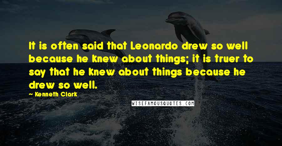 Kenneth Clark quotes: It is often said that Leonardo drew so well because he knew about things; it is truer to say that he knew about things because he drew so well.