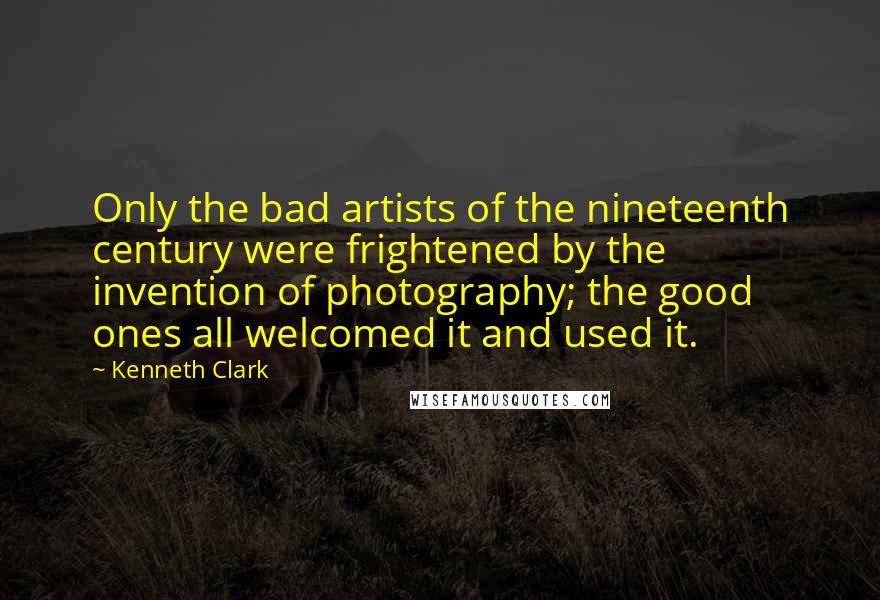 Kenneth Clark quotes: Only the bad artists of the nineteenth century were frightened by the invention of photography; the good ones all welcomed it and used it.