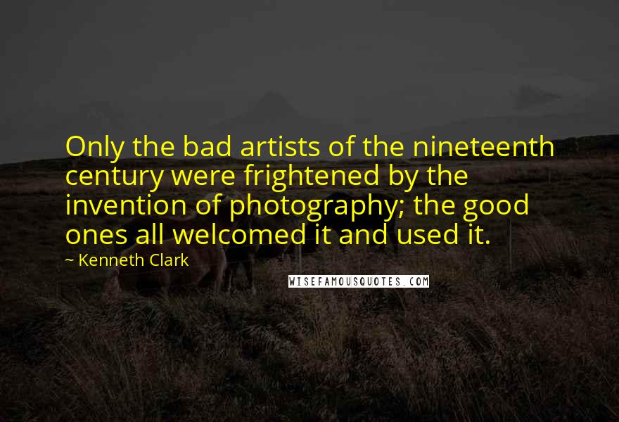 Kenneth Clark quotes: Only the bad artists of the nineteenth century were frightened by the invention of photography; the good ones all welcomed it and used it. Kenneth Clark quotes: Only the bad artists of the nineteenth century were frightened by the invention of photography; the good ones all welcomed it and used it.