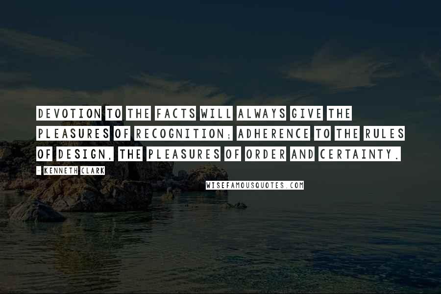 Kenneth Clark quotes: Devotion to the facts will always give the pleasures of recognition; adherence to the rules of design, the pleasures of order and certainty. Kenneth Clark quotes: Devotion to the facts will always give the pleasures of recognition; adherence to the rules of design, the pleasures of order and certainty.