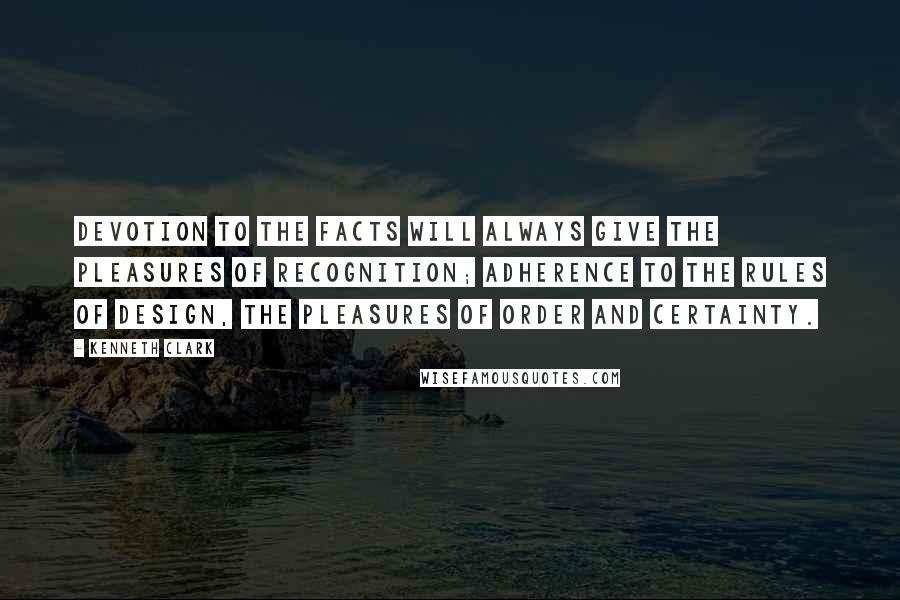 Kenneth Clark quotes: Devotion to the facts will always give the pleasures of recognition; adherence to the rules of design, the pleasures of order and certainty.