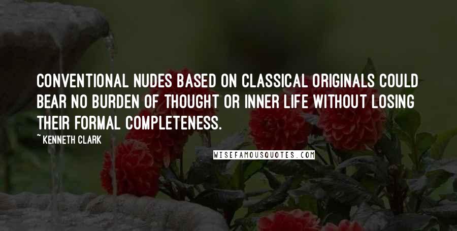 Kenneth Clark quotes: Conventional nudes based on classical originals could bear no burden of thought or inner life without losing their formal completeness.