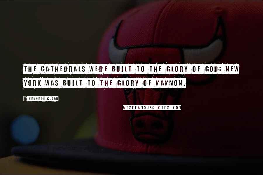 Kenneth Clark quotes: The Cathedrals were built to the glory of God; New York was built to the glory of Mammon.