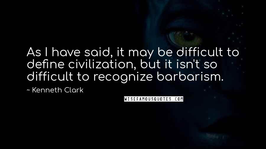 Kenneth Clark quotes: As I have said, it may be difficult to define civilization, but it isn't so difficult to recognize barbarism.