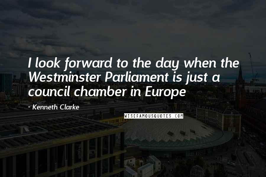 Kenneth Clarke quotes: I look forward to the day when the Westminster Parliament is just a council chamber in Europe