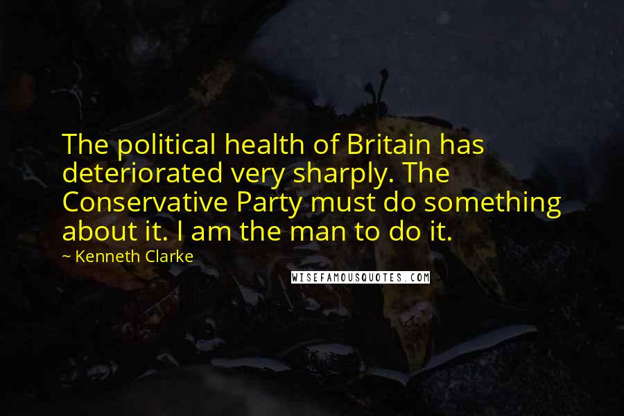 Kenneth Clarke quotes: The political health of Britain has deteriorated very sharply. The Conservative Party must do something about it. I am the man to do it.