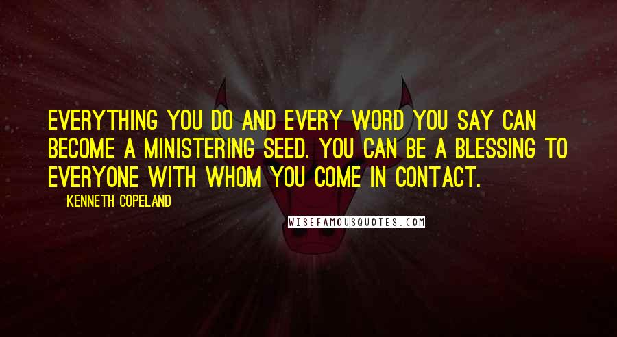 Kenneth Copeland quotes: Everything you do and every word you say can become a ministering seed. You can be a blessing to everyone with whom you come in contact.