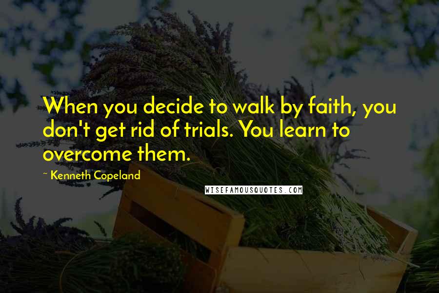 Kenneth Copeland quotes: When you decide to walk by faith, you don't get rid of trials. You learn to overcome them.