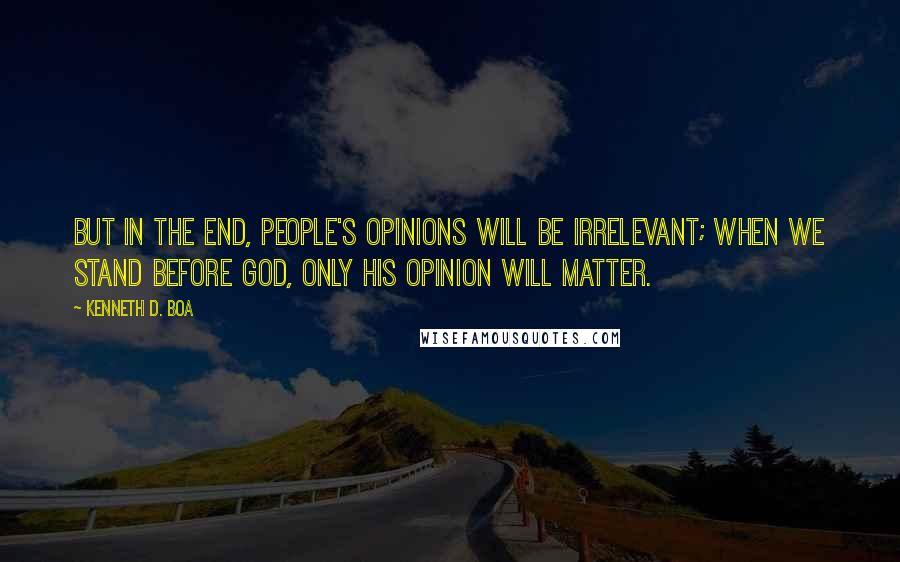 Kenneth D. Boa quotes: But in the end, people's opinions will be irrelevant; when we stand before God, only his opinion will matter.