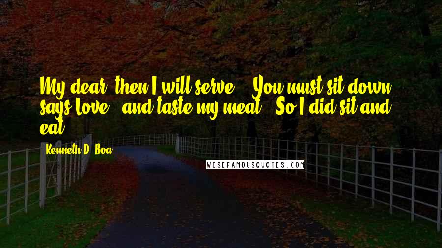 Kenneth D. Boa quotes: My dear, then I will serve." "You must sit down," says Love, "and taste my meat." So I did sit and eat. Kenneth D. Boa quotes: My dear, then I will serve." "You must sit down," says Love, "and taste my meat." So I did sit and eat.