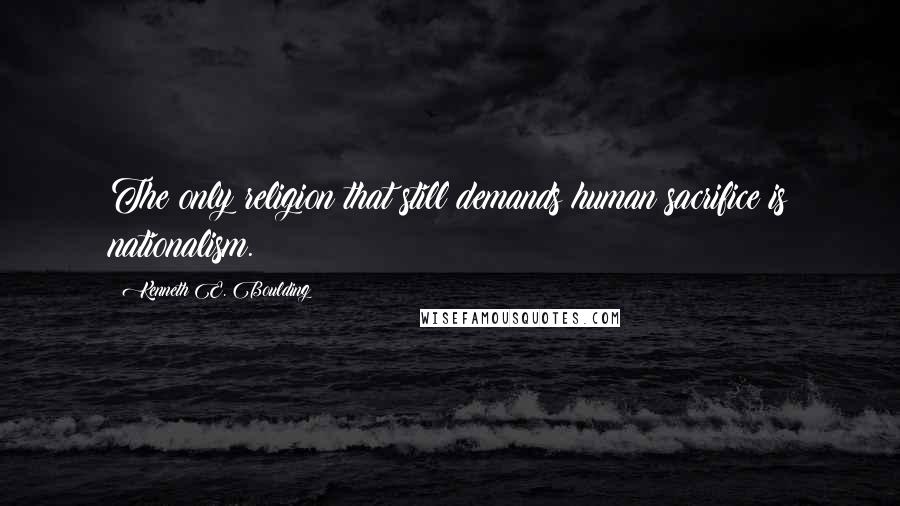 Kenneth E. Boulding quotes: The only religion that still demands human sacrifice is nationalism.