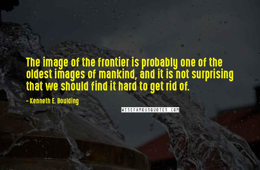 Kenneth E. Boulding quotes: The image of the frontier is probably one of the oldest images of mankind, and it is not surprising that we should find it hard to get rid of.