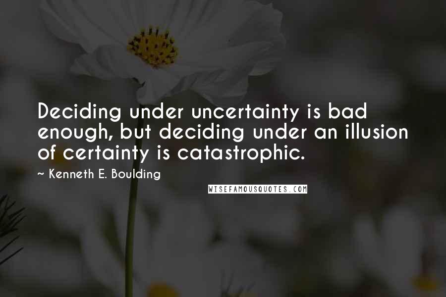 Kenneth E. Boulding quotes: Deciding under uncertainty is bad enough, but deciding under an illusion of certainty is catastrophic.