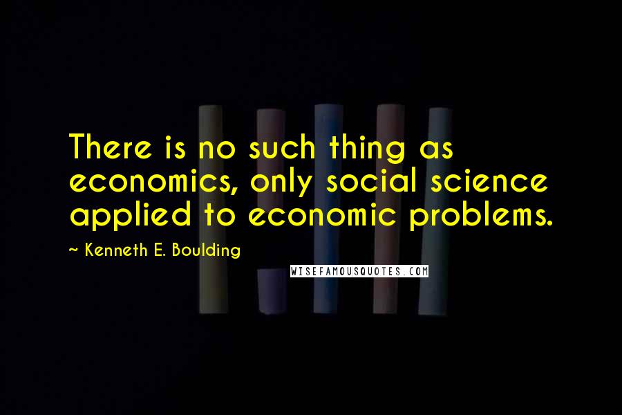 Kenneth E. Boulding quotes: There is no such thing as economics, only social science applied to economic problems.