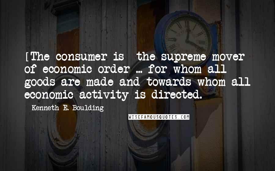 Kenneth E. Boulding quotes: [The consumer is] the supreme mover of economic order ... for whom all goods are made and towards whom all economic activity is directed.
