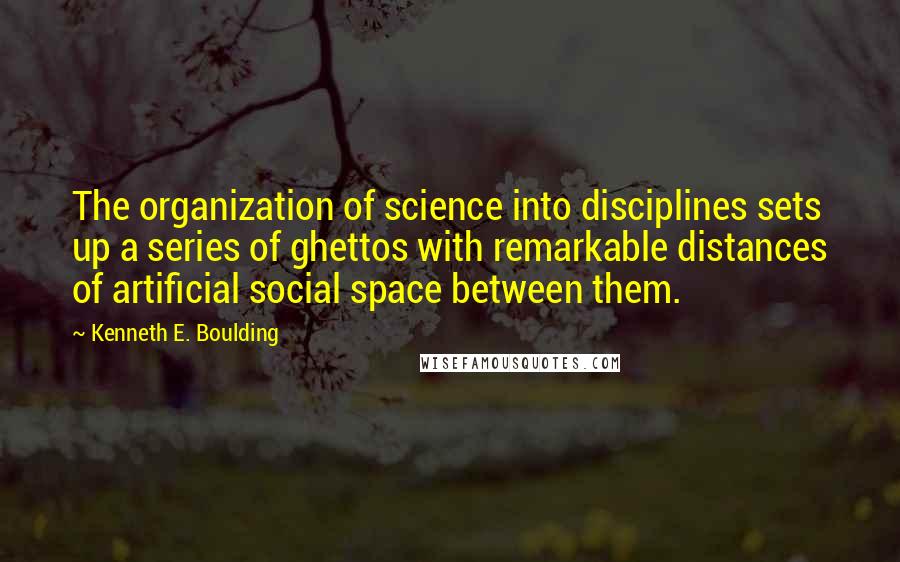 Kenneth E. Boulding quotes: The organization of science into disciplines sets up a series of ghettos with remarkable distances of artificial social space between them.