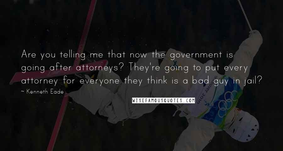 Kenneth Eade quotes: Are you telling me that now the government is going after attorneys? They're going to put every attorney for everyone they think is a bad guy in jail?