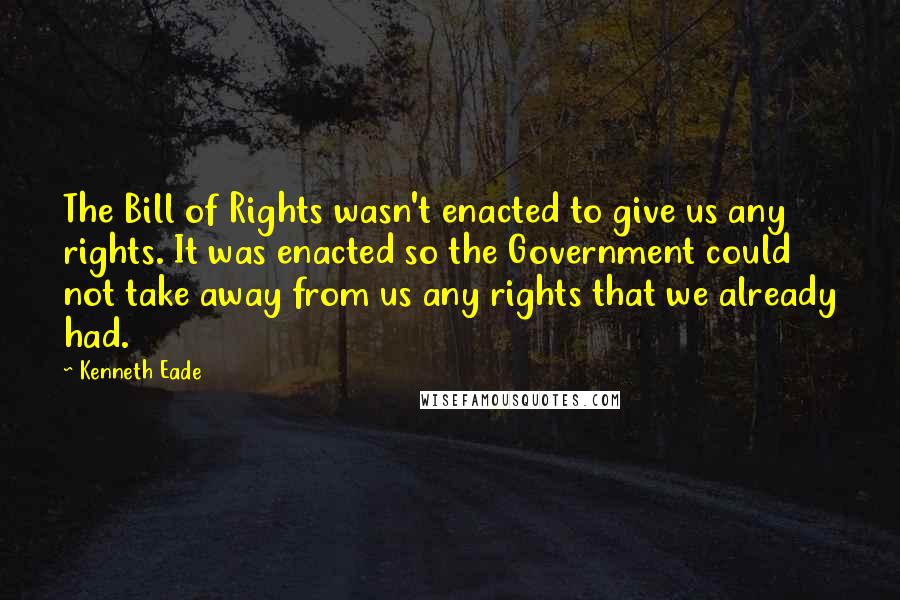 Kenneth Eade quotes: The Bill of Rights wasn't enacted to give us any rights. It was enacted so the Government could not take away from us any rights that we already had.