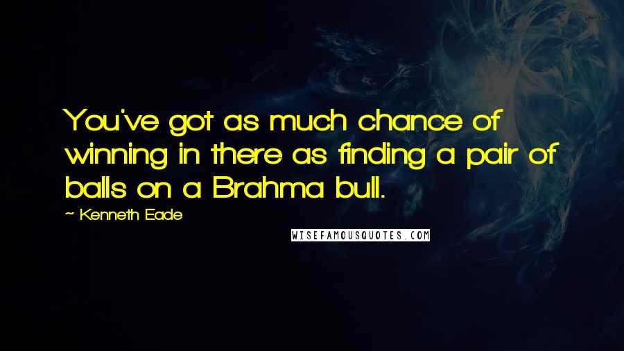 Kenneth Eade quotes: You've got as much chance of winning in there as finding a pair of balls on a Brahma bull.