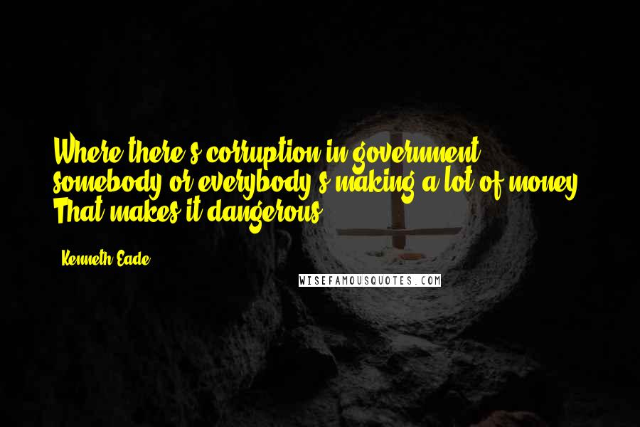 Kenneth Eade quotes: Where there's corruption in government, somebody or everybody's making a lot of money. That makes it dangerous.