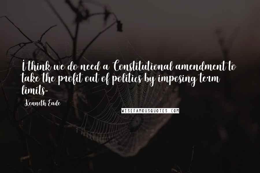 Kenneth Eade quotes: I think we do need a Constitutional amendment to take the profit out of politics by imposing term limits.