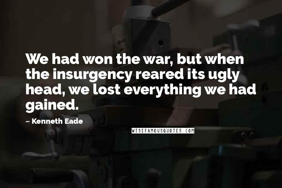 Kenneth Eade quotes: We had won the war, but when the insurgency reared its ugly head, we lost everything we had gained.