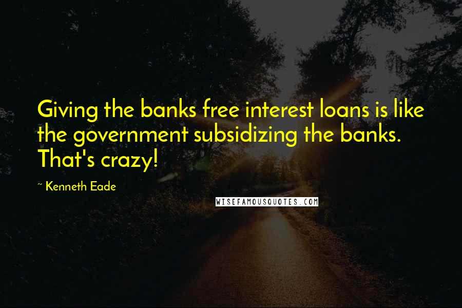 Kenneth Eade quotes: Giving the banks free interest loans is like the government subsidizing the banks. That's crazy!